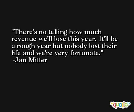 There's no telling how much revenue we'll lose this year. It'll be a rough year but nobody lost their life and we're very fortunate. -Jan Miller