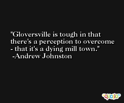 Gloversville is tough in that there's a perception to overcome - that it's a dying mill town. -Andrew Johnston