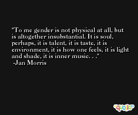 To me gender is not physical at all, but is altogether insubstantial. It is soul, perhaps, it is talent, it is taste, it is environment, it is how one feels, it is light and shade, it is inner music. . . -Jan Morris