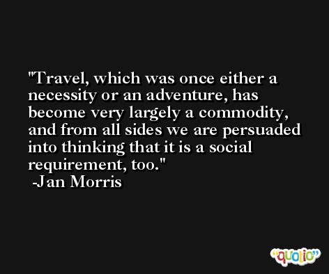 Travel, which was once either a necessity or an adventure, has become very largely a commodity, and from all sides we are persuaded into thinking that it is a social requirement, too. -Jan Morris