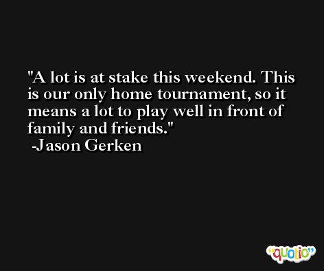A lot is at stake this weekend. This is our only home tournament, so it means a lot to play well in front of family and friends. -Jason Gerken