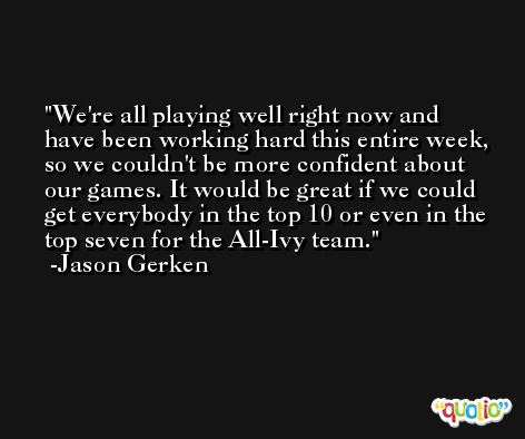 We're all playing well right now and have been working hard this entire week, so we couldn't be more confident about our games. It would be great if we could get everybody in the top 10 or even in the top seven for the All-Ivy team. -Jason Gerken