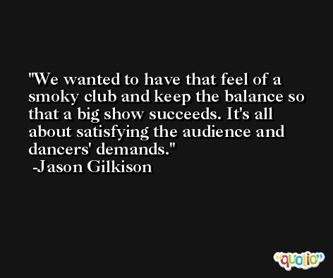 We wanted to have that feel of a smoky club and keep the balance so that a big show succeeds. It's all about satisfying the audience and dancers' demands. -Jason Gilkison