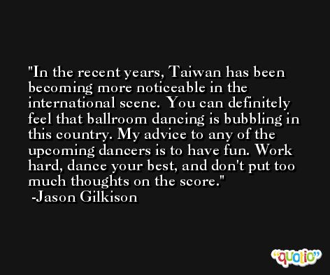 In the recent years, Taiwan has been becoming more noticeable in the international scene. You can definitely feel that ballroom dancing is bubbling in this country. My advice to any of the upcoming dancers is to have fun. Work hard, dance your best, and don't put too much thoughts on the score. -Jason Gilkison