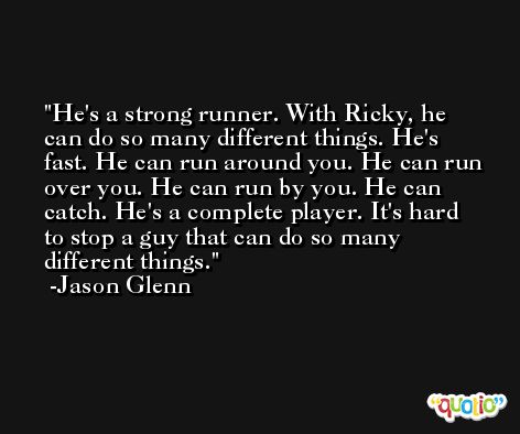He's a strong runner. With Ricky, he can do so many different things. He's fast. He can run around you. He can run over you. He can run by you. He can catch. He's a complete player. It's hard to stop a guy that can do so many different things. -Jason Glenn