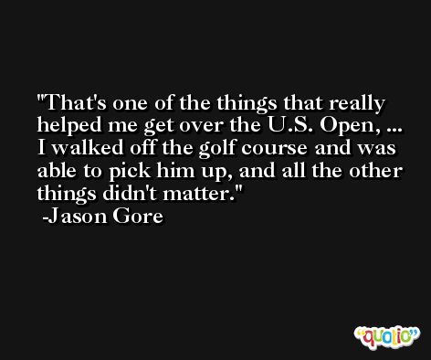 That's one of the things that really helped me get over the U.S. Open, ... I walked off the golf course and was able to pick him up, and all the other things didn't matter. -Jason Gore