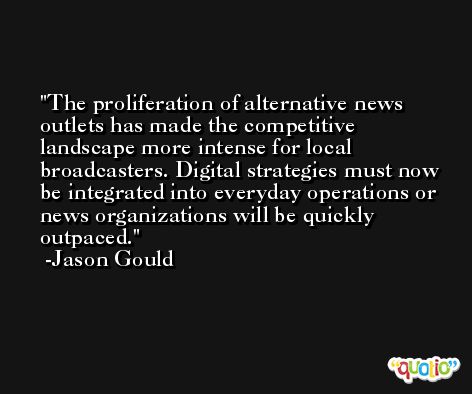 The proliferation of alternative news outlets has made the competitive landscape more intense for local broadcasters. Digital strategies must now be integrated into everyday operations or news organizations will be quickly outpaced. -Jason Gould