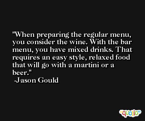 When preparing the regular menu, you consider the wine. With the bar menu, you have mixed drinks. That requires an easy style, relaxed food that will go with a martini or a beer. -Jason Gould