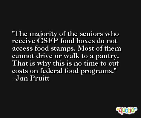 The majority of the seniors who receive CSFP food boxes do not access food stamps. Most of them cannot drive or walk to a pantry. That is why this is no time to cut costs on federal food programs. -Jan Pruitt
