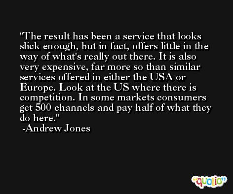 The result has been a service that looks slick enough, but in fact, offers little in the way of what's really out there. It is also very expensive, far more so than similar services offered in either the USA or Europe. Look at the US where there is competition. In some markets consumers get 500 channels and pay half of what they do here. -Andrew Jones