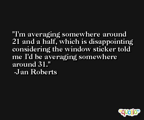 I'm averaging somewhere around 21 and a half, which is disappointing considering the window sticker told me I'd be averaging somewhere around 31. -Jan Roberts