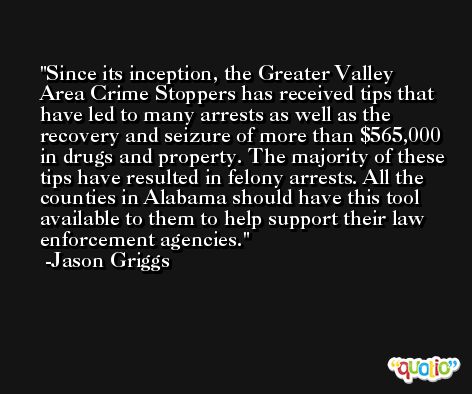 Since its inception, the Greater Valley Area Crime Stoppers has received tips that have led to many arrests as well as the recovery and seizure of more than $565,000 in drugs and property. The majority of these tips have resulted in felony arrests. All the counties in Alabama should have this tool available to them to help support their law enforcement agencies. -Jason Griggs