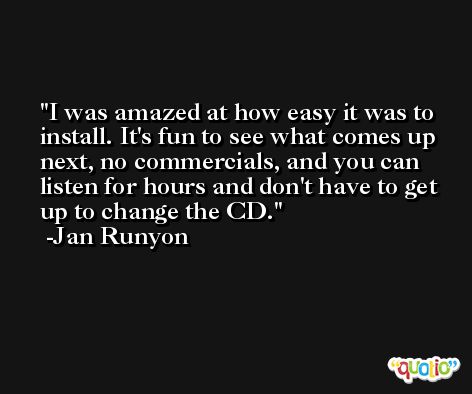I was amazed at how easy it was to install. It's fun to see what comes up next, no commercials, and you can listen for hours and don't have to get up to change the CD. -Jan Runyon