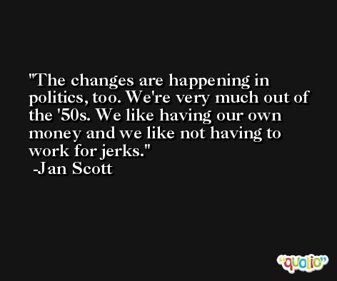 The changes are happening in politics, too. We're very much out of the '50s. We like having our own money and we like not having to work for jerks. -Jan Scott