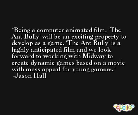 Being a computer animated film, 'The Ant Bully' will be an exciting property to develop as a game. 'The Ant Bully' is a highly anticipated film and we look forward to working with Midway to create dynamic games based on a movie with mass appeal for young gamers. -Jason Hall