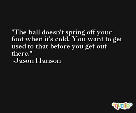 The ball doesn't spring off your foot when it's cold. You want to get used to that before you get out there. -Jason Hanson