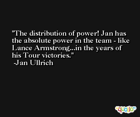 The distribution of power! Jan has the absolute power in the team - like Lance Armstrong...in the years of his Tour victories. -Jan Ullrich