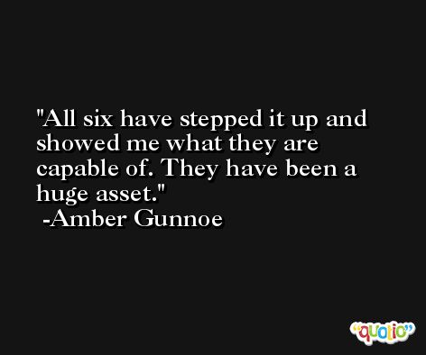 All six have stepped it up and showed me what they are capable of. They have been a huge asset. -Amber Gunnoe