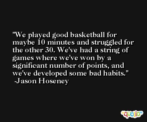 We played good basketball for maybe 10 minutes and struggled for the other 30. We've had a string of games where we've won by a significant number of points, and we've developed some bad habits. -Jason Hoseney