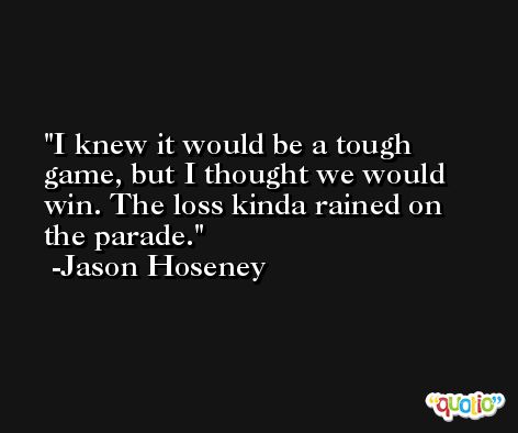 I knew it would be a tough game, but I thought we would win. The loss kinda rained on the parade. -Jason Hoseney