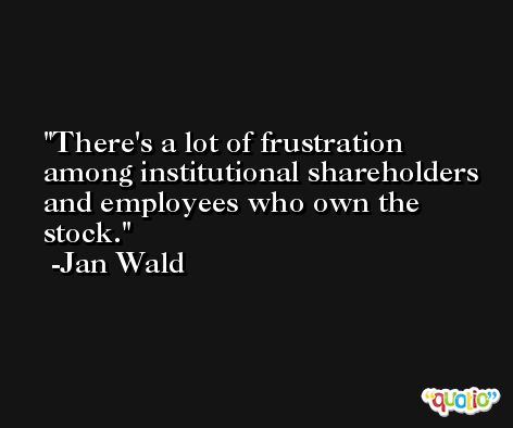 There's a lot of frustration among institutional shareholders and employees who own the stock. -Jan Wald