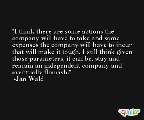 I think there are some actions the company will have to take and some expenses the company will have to incur that will make it tough. I still think given those parameters, it can be, stay and remain an independent company and eventually flourish. -Jan Wald