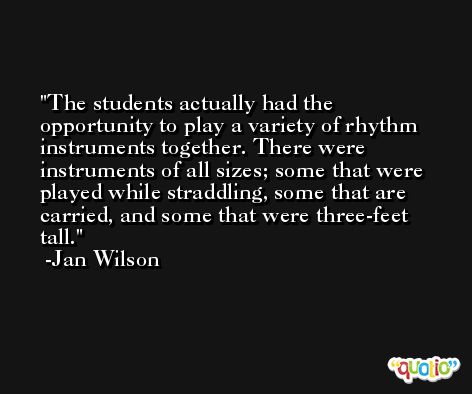 The students actually had the opportunity to play a variety of rhythm instruments together. There were instruments of all sizes; some that were played while straddling, some that are carried, and some that were three-feet tall. -Jan Wilson