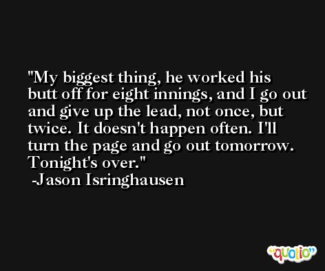 My biggest thing, he worked his butt off for eight innings, and I go out and give up the lead, not once, but twice. It doesn't happen often. I'll turn the page and go out tomorrow. Tonight's over. -Jason Isringhausen