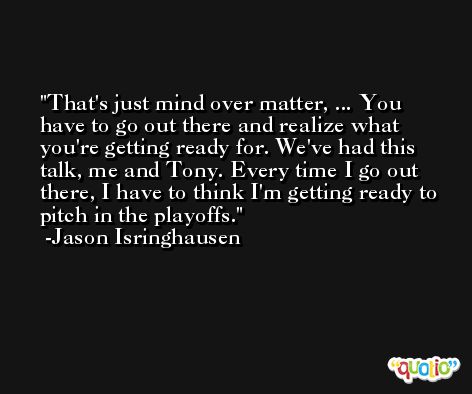 That's just mind over matter, ... You have to go out there and realize what you're getting ready for. We've had this talk, me and Tony. Every time I go out there, I have to think I'm getting ready to pitch in the playoffs. -Jason Isringhausen