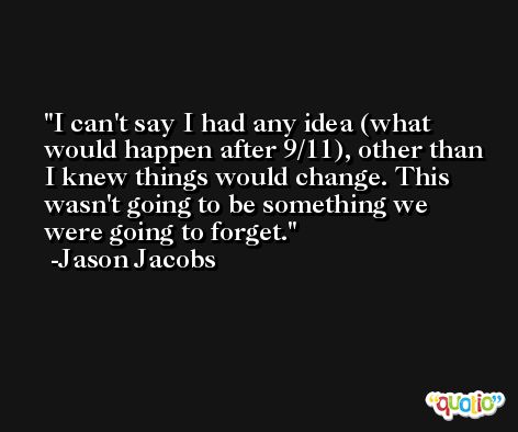 I can't say I had any idea (what would happen after 9/11), other than I knew things would change. This wasn't going to be something we were going to forget. -Jason Jacobs