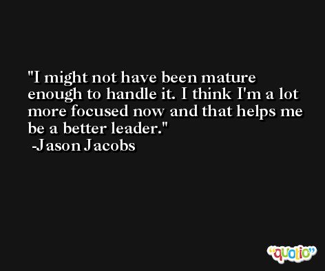 I might not have been mature enough to handle it. I think I'm a lot more focused now and that helps me be a better leader. -Jason Jacobs