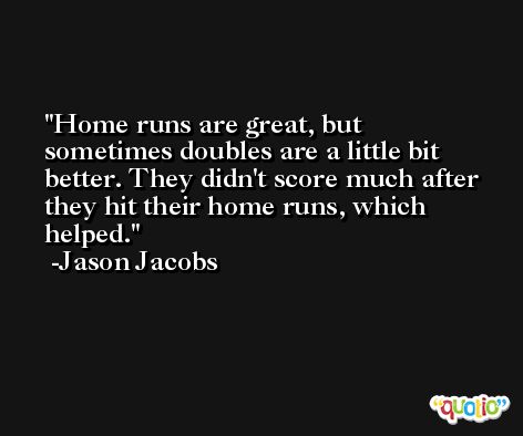 Home runs are great, but sometimes doubles are a little bit better. They didn't score much after they hit their home runs, which helped. -Jason Jacobs