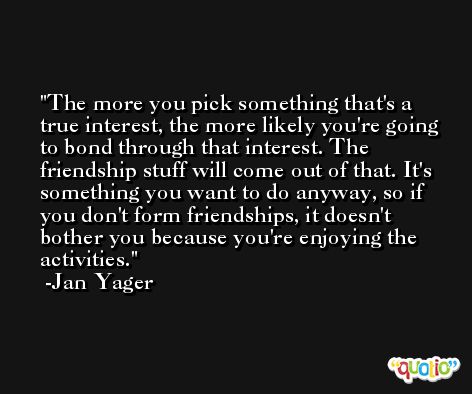 The more you pick something that's a true interest, the more likely you're going to bond through that interest. The friendship stuff will come out of that. It's something you want to do anyway, so if you don't form friendships, it doesn't bother you because you're enjoying the activities. -Jan Yager