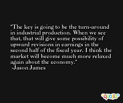 The key is going to be the turn-around in industrial production. When we see that, that will give some possibility of upward revisions in earnings in the second half of the fiscal year. I think the market will become much more relaxed again about the economy. -Jason James