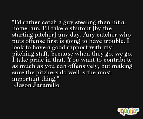 I'd rather catch a guy stealing than hit a home run. I'll take a shutout [by the starting pitcher] any day. Any catcher who puts offense first is going to have trouble. I look to have a good rapport with my pitching staff, because when they go, we go. I take pride in that. You want to contribute as much as you can offensively, but making sure the pitchers do well is the most important thing. -Jason Jaramillo