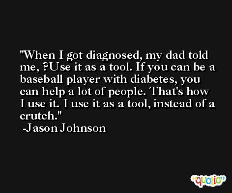 When I got diagnosed, my dad told me, ?Use it as a tool. If you can be a baseball player with diabetes, you can help a lot of people. That's how I use it. I use it as a tool, instead of a crutch. -Jason Johnson
