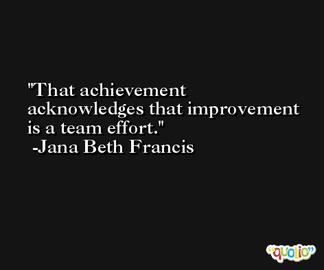 That achievement acknowledges that improvement is a team effort. -Jana Beth Francis