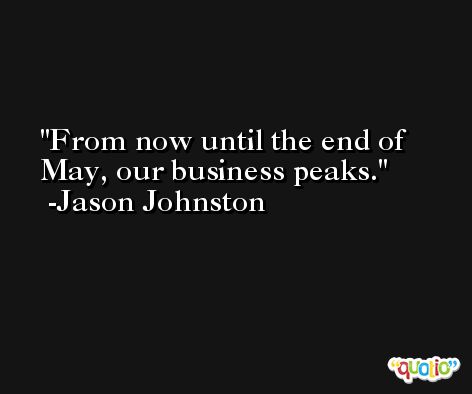 From now until the end of May, our business peaks. -Jason Johnston