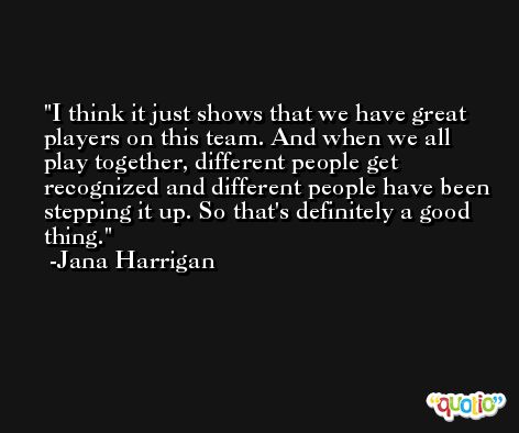 I think it just shows that we have great players on this team. And when we all play together, different people get recognized and different people have been stepping it up. So that's definitely a good thing. -Jana Harrigan