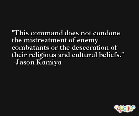 This command does not condone the mistreatment of enemy combatants or the desecration of their religious and cultural beliefs. -Jason Kamiya