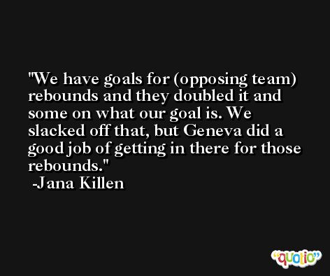 We have goals for (opposing team) rebounds and they doubled it and some on what our goal is. We slacked off that, but Geneva did a good job of getting in there for those rebounds. -Jana Killen