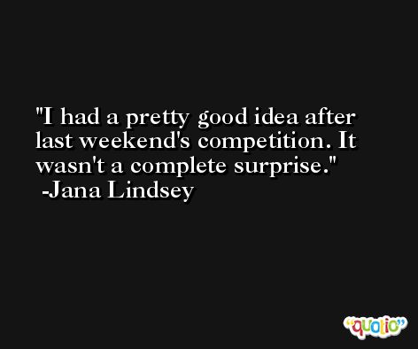 I had a pretty good idea after last weekend's competition. It wasn't a complete surprise. -Jana Lindsey