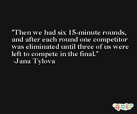 Then we had six 15-minute rounds, and after each round one competitor was eliminated until three of us were left to compete in the final. -Jana Tylova