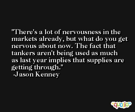 There's a lot of nervousness in the markets already, but what do you get nervous about now. The fact that tankers aren't being used as much as last year implies that supplies are getting through. -Jason Kenney