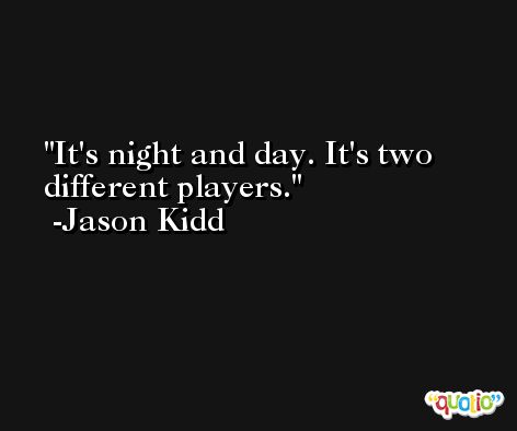 It's night and day. It's two different players. -Jason Kidd