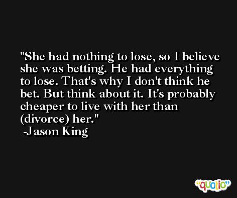 She had nothing to lose, so I believe she was betting. He had everything to lose. That's why I don't think he bet. But think about it. It's probably cheaper to live with her than (divorce) her. -Jason King