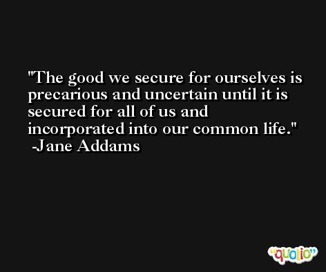 The good we secure for ourselves is precarious and uncertain until it is secured for all of us and incorporated into our common life. -Jane Addams