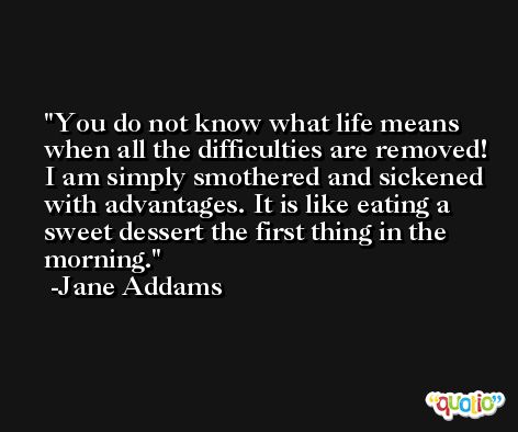 You do not know what life means when all the difficulties are removed! I am simply smothered and sickened with advantages. It is like eating a sweet dessert the first thing in the morning. -Jane Addams