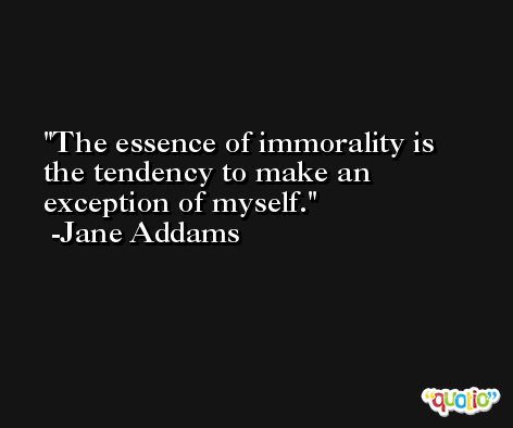 The essence of immorality is the tendency to make an exception of myself. -Jane Addams