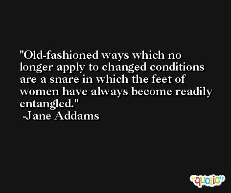 Old-fashioned ways which no longer apply to changed conditions are a snare in which the feet of women have always become readily entangled. -Jane Addams